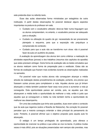 este pretendia dizer no referido texto.
      Duas das aulas observadas forma ministradas por estagiários de outra
instituição. A partir destas observações foi possível destacar alguns aspectos
importantes na postura do professor em sala.
         Cuidado com o vocabulário utilizado: deve-se falar numa linguagem que
          os alunos compreendam, no entanto, o vocabulário precisa ser adequado
          para a situação;
         Cuidado na utilização do quadro de giz: necessidade de ser previamente
          planejado o esquema, para que a exposição não prejudique a
          compreensão do conteúdo;
         Cuidado para que a aula não se transforme num show: não é possível
          fazer da aula um auditório de piadas.
      A avaliação da aprendizagem dos alunos tem como critérios: a realização de
atividades específicas (provas) e dos trabalhos (resumos dos capítulos da apostila)
que estes precisam entregar. Outra forma de avaliação são os testes simulados que
os alunos realizam como forma de preparação para o vestibular. Estas são as
formas de avaliação que ficaram mais evidentes durante as observações realizadas
no semestre.
      Foi possível notar que muitos alunos não conseguiam alcançar a média
através da realização destes procedimentos de avaliação, portanto, era preciso que
fizessem outras provas para completarem a nota. Aqueles alunos que já tinham
alcançado a média também poderiam fazer essa nova prova e aumentar a nota já
conseguida. Esta oportunidade parece ser correta, pois, se aqueles que não
alcançaram a média terão a oportunidade de melhorar a nota, então é justo que
aqueles que já conseguiram a média na nota também tenha a oportunidade de
melhorar seu desempenho.
      Em uma das avaliações que tinha seis questões, duas eram sobre o conteúdo
que da aula que regemos (sobre a filosofia de Nietzsche). Na correção foi possível
perceber que a maioria conseguiu entender a ideia principal do pensamento do
autor. Portanto, é possível afirmar que o objetivo proposto para aquela aula foi
alcançado.
      O estágio é um tempo privilegiado de aprendizado, pois oferece a
oportunidade de vivenciar na prática o que antes se vive na teoria. A prática muitas
vezes é mais difícil, pois as situações presenciadas nem sempre são previstas, mas
 