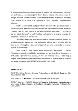 é nesses momentos que mais se aprende. O estágio não ensina apenas como ser
um professor, ou como se comportar dentro de uma sala de aula. A experiência do
estágio vai além, nele se evidencia o valor do ser humano e do papel da educação
como prática social onde nos constituímos como “humanos”, historicamente
situados.
      Tardif e Lessard (2005, p.28) ao tratarem dos elementos que caracterizam o
trabalho docente, a especificam como profissão de interações humanas e destacam
“o status cada vez mais importante que a docência vem recebendo [...] a presença
de um ‘objeto humano’” o qual “modifica profundamente a própria natureza do
trabalho e a atividade do trabalhador”.
      Os autores diferenciam o trabalho docente do trabalho material e também do
simplesmente cognitivo por se tratar do trabalho sobre o outro, vai muito além do
trato com a informação e o conhecimento para favorecer a apropriação da herança
cultural da humanidade.
      Dessa forma, “[...] esse trabalho sobre o humano evoca atividades [...]” que se
“desdobram segundo modalidades complexas em que intervêm a linguagem, a
afetividade, a personalidade, ou seja, um meio em vistas de fins: [...] o docente [...]
engaja diretamente sua personalidade no contato com as pessoas e estas o julgam
e o acolhe em função dela” (TARDIF e LESSARD, 2005, p.32).




REFERÊNCIAS

PIMENTA, Selma Garrido. Saberes Pedagógicos e Atividade3 Docente. São
Paulo: Cortez, 1999.

SISTEMA ÉTICO. Filosofia: Ciências Humanas e suas Tecnologias.

TARDIF, Maurice; LESSARD, Claude. O Trabalho do Docente: elementos para
uma teoria da docência como profissão de interações humanas. Pretrópolis, RJ:
vozes, 2005.
 