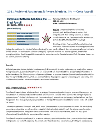 2011 Review of Paramount Software Solutions, Inc. — Crest Payroll

                                                                   Paramount Software - Crest Payroll
                                                                   888-400-1613
                                                                   www.ParamountSoftware.com


                                                                   Best Fit: Companies and firms who want a
                                                                   sophisticated, web-based payroll product that
                                                                   integrates with their existing websites, as well as
                                                                   organizations that use Paramount’s other applications
                                                                   (eVault 365 DMS, Meridian MSP recruiting).

                                                                     Crest Payroll from Paramount Software Solutions is a
                                                                     web-based payroll solution for accounting professionals
that can be used to service clients of all sizes. Designed for easy use, Crest Payroll does not require any formal training to
process payroll. The application is currently undergoing significant interface and feature upgrades, and the next
generation solution should be available to users in the upcoming months. Except where specified, the review focuses on
the current generation offering.



Strengths

Website integration feature, included employee portals & firm-specific branding makes even the smallest firm appears
more professional. Custom batches of reports can be created & run at scheduled times & exported to different tabs in
an Excel workbook file. Clients & remote offices can collaborate by entering data directly into the website or by entering
data into a provided Excel sheet, which can be imported into the program. Supports wholesale payroll (accounting firm
re-bills to client) or direct bill relationships with accountant involvement.



BASIC SYSTEM FUNCTIONS:

Crest Payroll is a web-based solution and may be accessed through most modern Internet browsers. Management has
indicated that all data captured within the system is maintained in a secure, offsite location. The user sign-in process
includes the user’s defined role (accountant, client or employee), an email user ID, password and a challenge text field.
Navigation is done through logically categorized tabs at the top of the screen with additional options on the left part of
the screen.

Crest Payroll opens to a dashboard view, which allows for the addition of new companies and details the status of any
upcoming or outstanding payroll runs. Users may also initiate wizards to guide through the setup process for adding
companies or employees. Integration with outside services, such as social network feeds, news and stock quote
information will be added in the upcoming product revision.

Crest Payroll has programmed payroll to be a three-step process within the system. Users enter or import time, review
ending results and end with processing the payroll. After these three steps are completed, Crest Payroll processes any
 