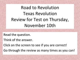 Road to Revolution Texas Revolution Review for Test on Thursday, November 10th Read the question. Think of the answer. Click on the screen to see if you are correct! Go through the review as many times as you can! 