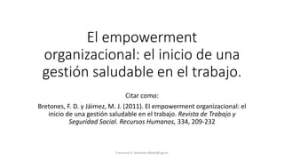 El empowerment
organizacional: el inicio de una
gestión saludable en el trabajo.
Citar como:
Bretones, F. D. y Jáimez, M. J. (2011). El empowerment organizacional: el
inicio de una gestión saludable en el trabajo. Revista de Trabajo y
Seguridad Social. Recursos Humanos, 334, 209-232
Francisco D. Bretones fdiazb@ugr.es
 