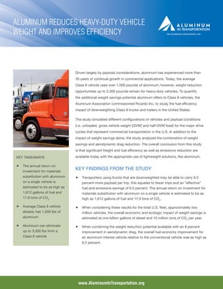 Aluminum Reduces Heavy-Duty Vehicle
Weight and Improves Efficiency



                                Driven largely by payload considerations, aluminum has experienced more than
                                30 years of continual growth in commercial applications. Today, the average
                                Class 8 vehicle uses over 1,000 pounds of aluminum; however, weight reduction
                                opportunities up to 3,300 pounds remain for heavy-duty vehicles. To quantify
                                the additional weight savings potential aluminum offers to Class 8 vehicles, the
                                Aluminum Association commissioned Ricardo Inc. to study the fuel efficiency
                                impact of downweighting Class 8 trucks and trailers in the United States.

                                The study simulated different configurations of vehicles and payload conditions
                                (i.e. unloaded, gross vehicle weight [GVW] and half-GVW load) for the major drive
                                cycles that represent commercial transportation in the U.S. In addition to the
                                impact of weight savings alone, the study analyzed the combination of weight
                                savings and aerodynamic drag reduction. The overall conclusion from this study
                                is that significant freight and fuel efficiency as well as emissions reduction are
KEY TAKEAWAYS                   available today with the appropriate use of lightweight solutions, like aluminum.

ff The annual return on
   investment for materials
                                Key findings from the study
   substitution with aluminum   ff Transporters using trucks that are downweighted may be able to carry 6.5
   on a single vehicle is           percent more payload per trip, this equates to fewer trips and an “effective”
   estimated to be as high as       fuel and emissions savings of 6.5 percent. The annual return on investment for
   1,612 gallons of fuel and        materials substitution with aluminum on a single vehicle is estimated to be as
   17.9 tons of CO2                 high as 1,612 gallons of fuel and 17.9 tons of CO2.

ff Average Class 8 vehicle      ff When considering these results for the total U.S. fleet, approximately two
   already has 1,000 lbs of         million vehicles, the overall economic and ecologic impact of weight savings is
   aluminum                         estimated at one billion gallons of diesel and 10 million tons of CO2 per year.

ff Aluminum can eliminate       ff When combining the weight reduction potential available with an 8 percent
   up to 3,300 lbs from a           improvement in aerodynamic drag, the overall fuel economy improvement for
   Class 8 vehicle                  an aluminum intense vehicle relative to the conventional vehicle was as high as
                                    8.2 percent.




                                  www.AluminumInTransportation.org
 