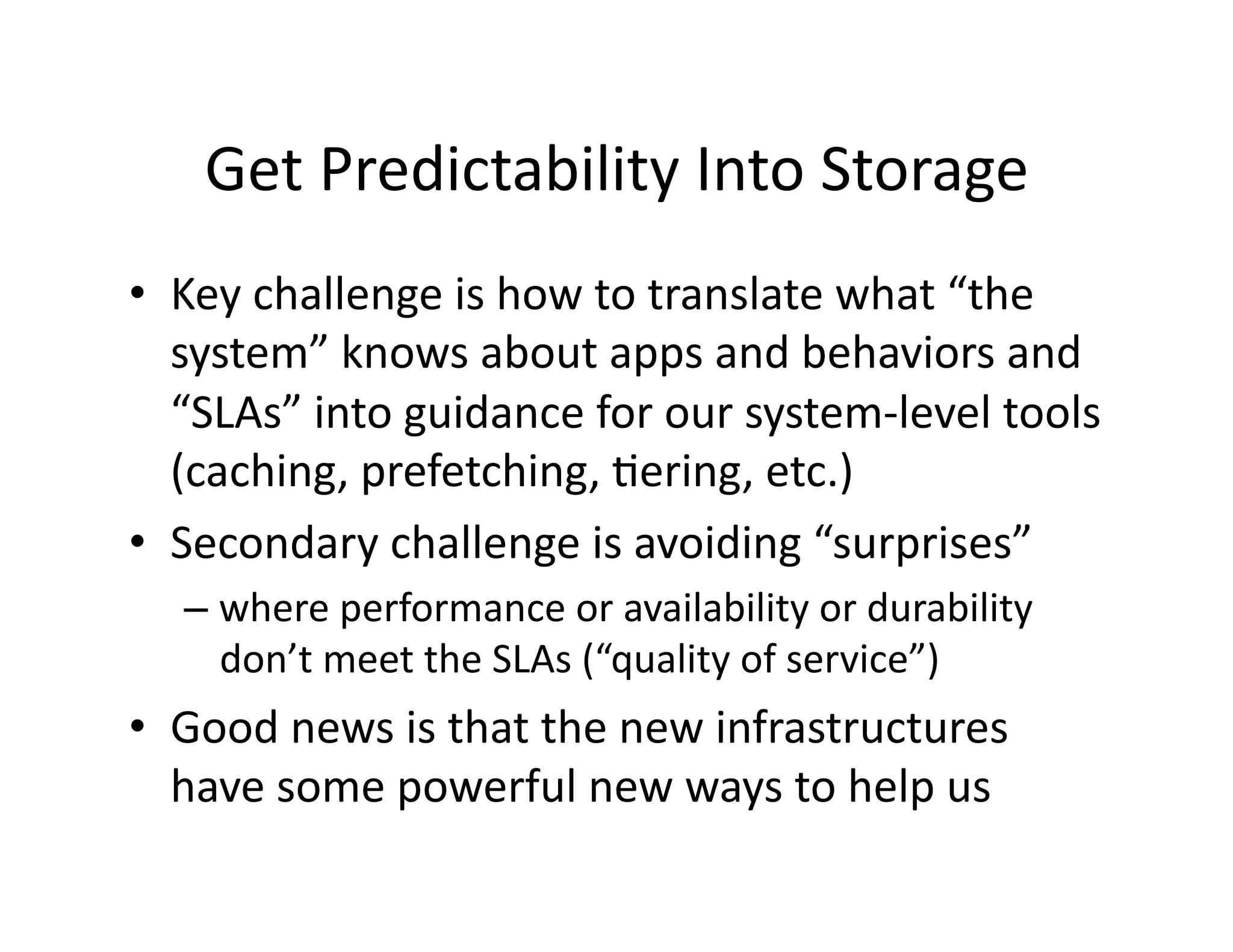 Get	
  Predictability	
  Into	
  Storage	
  
•  Key	
  challenge	
  is	
  how	
  to	
  translate	
  what	
  “the	
  
system”	
  knows	
  about	
  apps	
  and	
  behaviors	
  and	
  
“SLAs”	
  into	
  guidance	
  for	
  our	
  system-­‐level	
  tools	
  
(caching,	
  prefetching,	
  Mering,	
  etc.)	
  
•  Secondary	
  challenge	
  is	
  avoiding	
  “surprises”	
  
– where	
  performance	
  or	
  availability	
  or	
  durability	
  
don’t	
  meet	
  the	
  SLAs	
  (“quality	
  of	
  service”)	
  
•  Good	
  news	
  is	
  that	
  the	
  new	
  infrastructures	
  
have	
  some	
  powerful	
  new	
  ways	
  to	
  help	
  us	
  
 