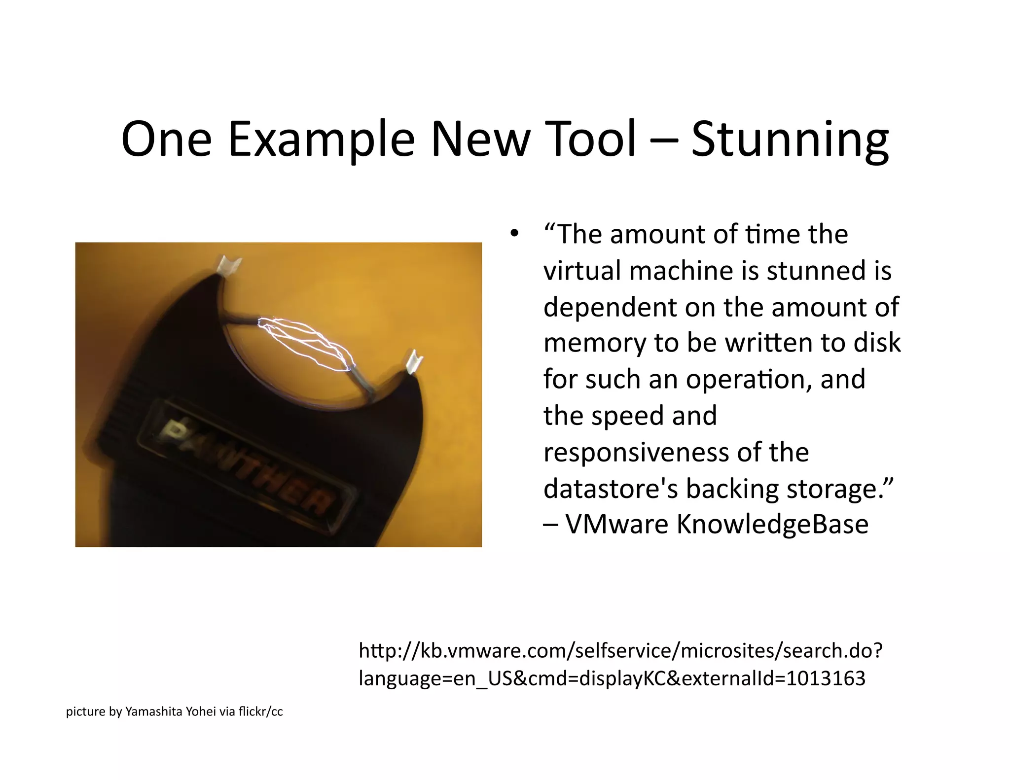 One	
  Example	
  New	
  Tool	
  –	
  Stunning	
  
•  “The	
  amount	
  of	
  Mme	
  the	
  
virtual	
  machine	
  is	
  stunned	
  is	
  
dependent	
  on	
  the	
  amount	
  of	
  
memory	
  to	
  be	
  wrilen	
  to	
  disk	
  
for	
  such	
  an	
  operaMon,	
  and	
  
the	
  speed	
  and	
  
responsiveness	
  of	
  the	
  
datastore's	
  backing	
  storage.”	
  
–	
  VMware	
  KnowledgeBase	
  
hlp://kb.vmware.com/selfservice/microsites/search.do?
language=en_US&cmd=displayKC&externalId=1013163	
  
picture	
  by	
  Yamashita	
  Yohei	
  via	
  ﬂickr/cc	
  	
  
 