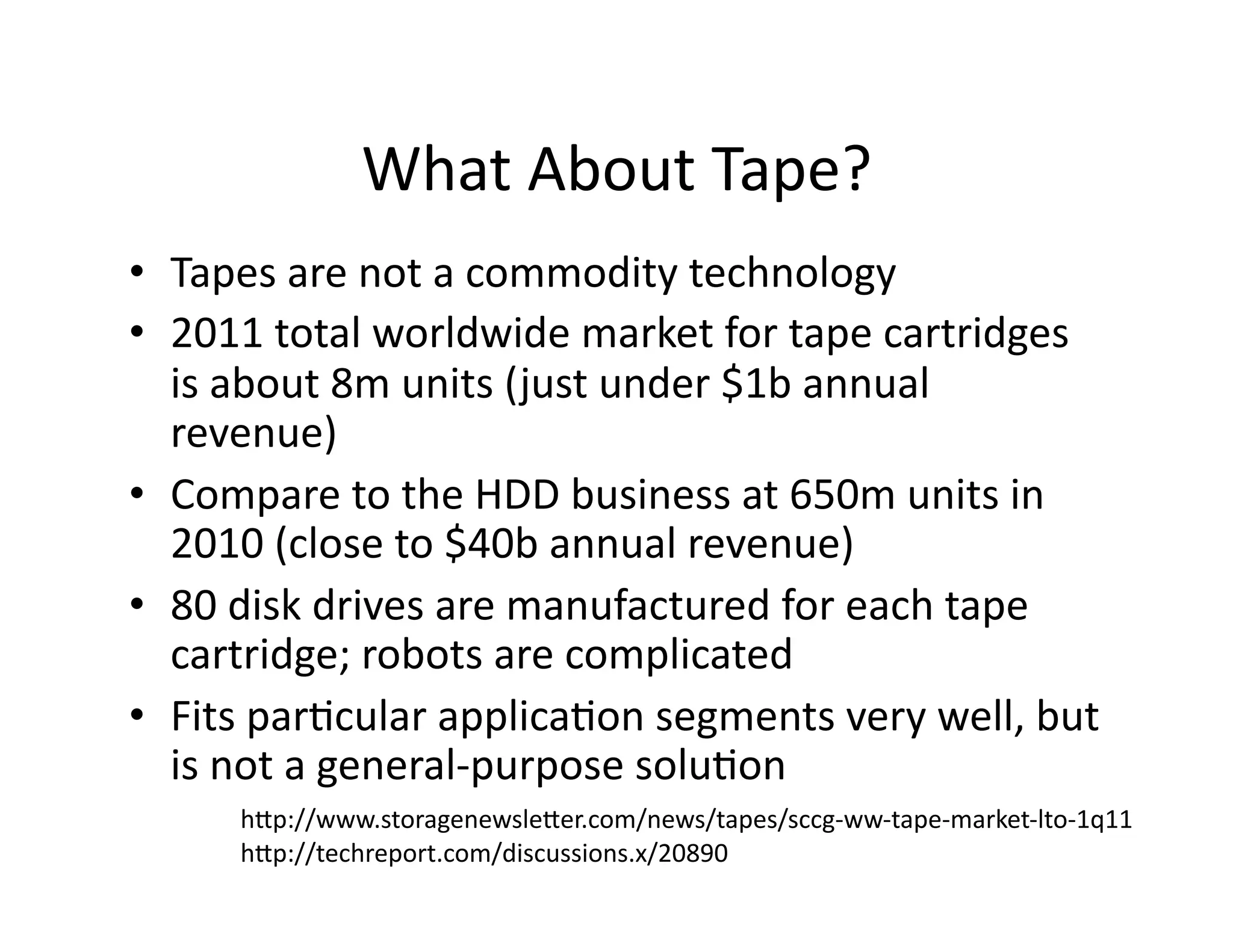 What	
  About	
  Tape?	
  
•  Tapes	
  are	
  not	
  a	
  commodity	
  technology	
  
•  2011	
  total	
  worldwide	
  market	
  for	
  tape	
  cartridges	
  
is	
  about	
  8m	
  units	
  (just	
  under	
  $1b	
  annual	
  
revenue)	
  
•  Compare	
  to	
  the	
  HDD	
  business	
  at	
  650m	
  units	
  in	
  
2010	
  (close	
  to	
  $40b	
  annual	
  revenue)	
  
•  80	
  disk	
  drives	
  are	
  manufactured	
  for	
  each	
  tape	
  
cartridge;	
  robots	
  are	
  complicated	
  
•  Fits	
  parMcular	
  applicaMon	
  segments	
  very	
  well,	
  but	
  
is	
  not	
  a	
  general-­‐purpose	
  soluMon	
  
hlp://www.storagenewsleler.com/news/tapes/sccg-­‐ww-­‐tape-­‐market-­‐lto-­‐1q11	
  
hlp://techreport.com/discussions.x/20890	
  
 