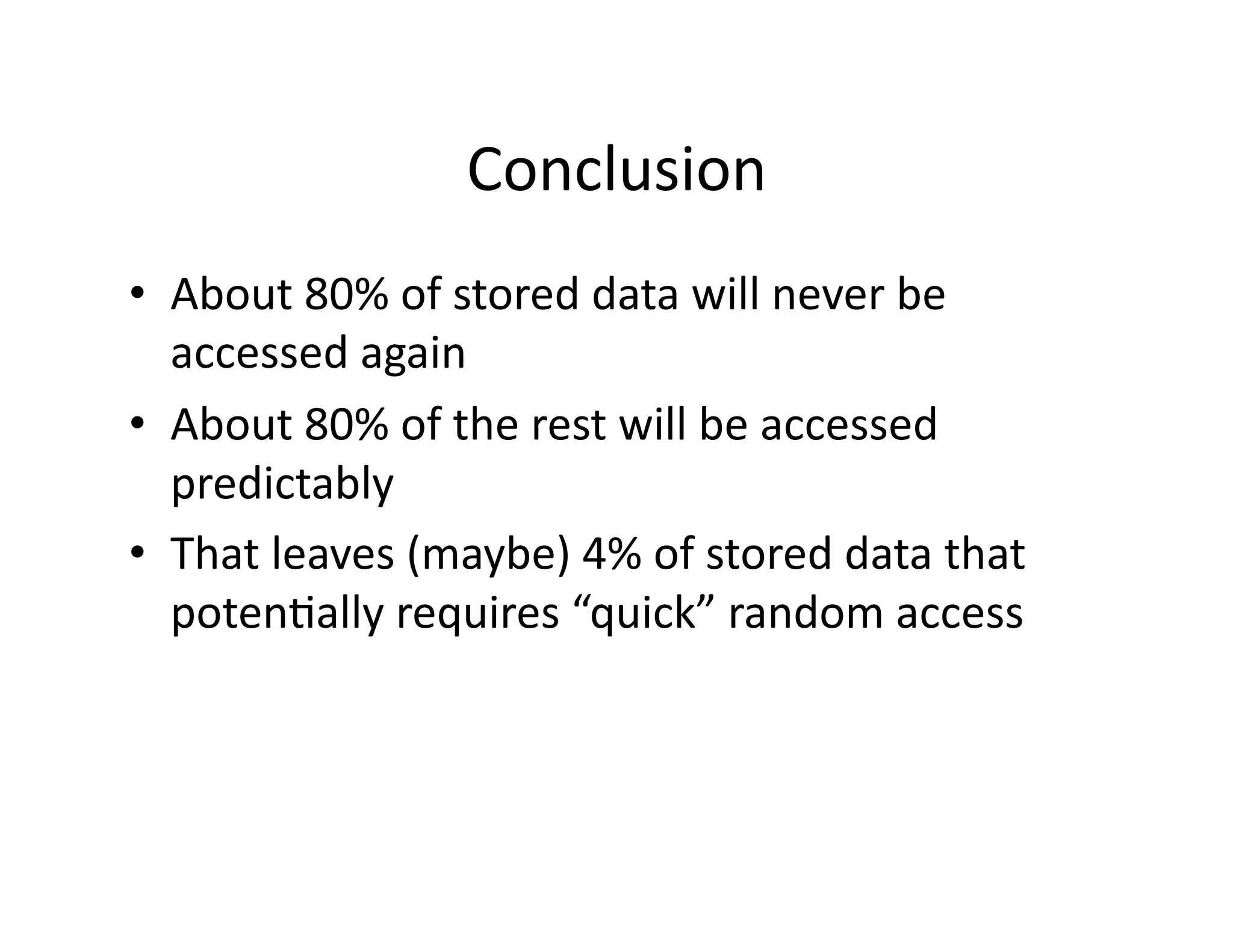 Conclusion	
  
•  About	
  80%	
  of	
  stored	
  data	
  will	
  never	
  be	
  
accessed	
  again	
  
•  About	
  80%	
  of	
  the	
  rest	
  will	
  be	
  accessed	
  
predictably	
  
•  That	
  leaves	
  (maybe)	
  4%	
  of	
  stored	
  data	
  that	
  
potenMally	
  requires	
  “quick”	
  random	
  access	
  
 