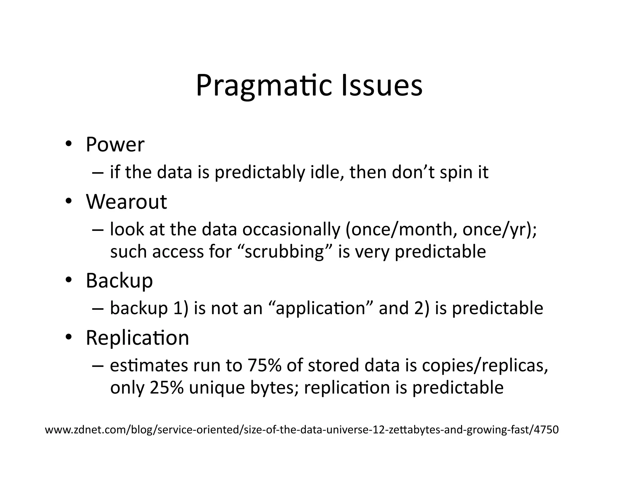 PragmaMc	
  Issues	
  
•  Power	
  
–  if	
  the	
  data	
  is	
  predictably	
  idle,	
  then	
  don’t	
  spin	
  it	
  
•  Wearout	
  
–  look	
  at	
  the	
  data	
  occasionally	
  (once/month,	
  once/yr);	
  
such	
  access	
  for	
  “scrubbing”	
  is	
  very	
  predictable	
  
•  Backup	
  
–  backup	
  1)	
  is	
  not	
  an	
  “applicaMon”	
  and	
  2)	
  is	
  predictable	
  
•  ReplicaMon	
  
–  esMmates	
  run	
  to	
  75%	
  of	
  stored	
  data	
  is	
  copies/replicas,	
  
only	
  25%	
  unique	
  bytes;	
  replicaMon	
  is	
  predictable	
  	
  
www.zdnet.com/blog/service-­‐oriented/size-­‐of-­‐the-­‐data-­‐universe-­‐12-­‐zelabytes-­‐and-­‐growing-­‐fast/4750	
  
 