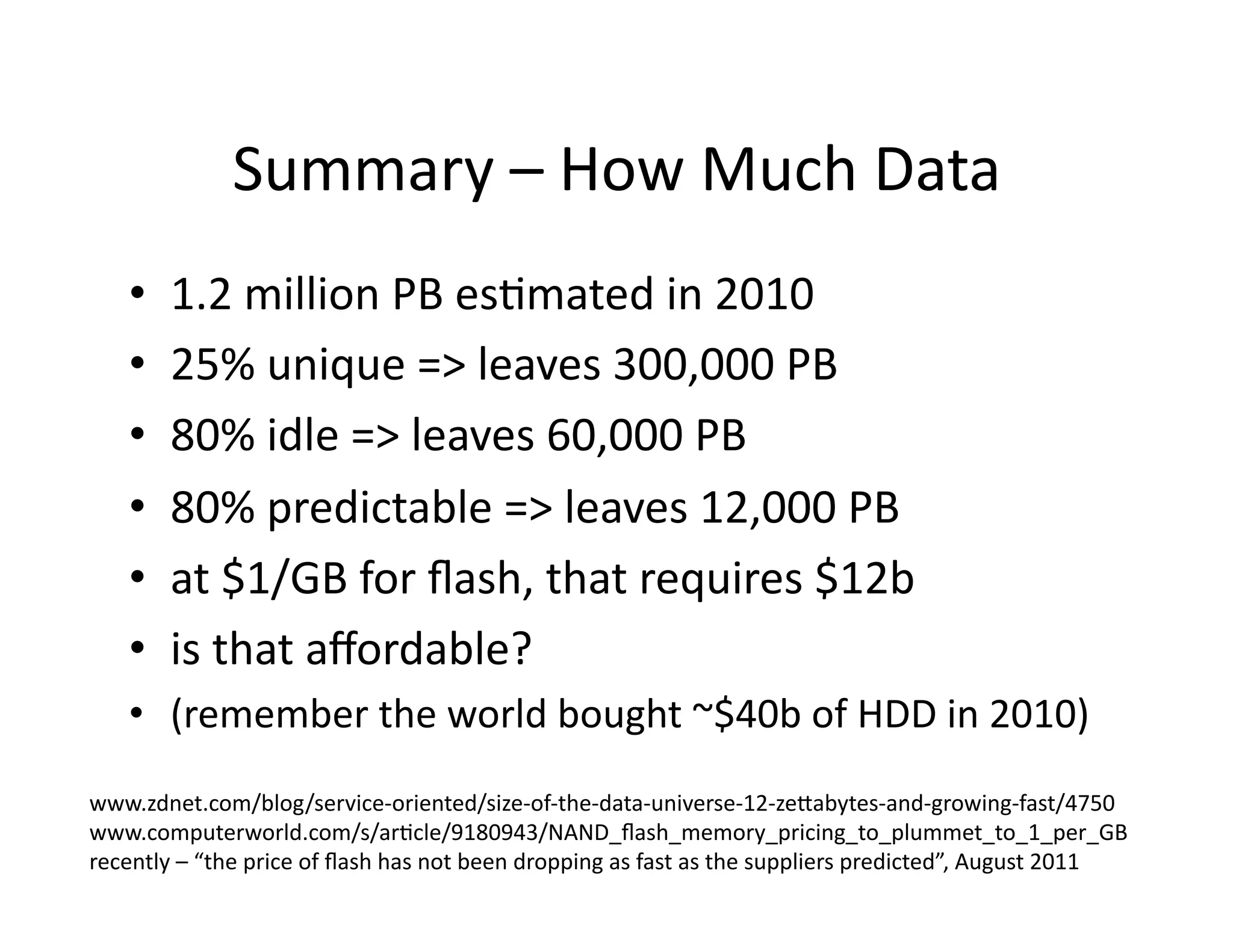 Summary	
  –	
  How	
  Much	
  Data	
  
•  1.2	
  million	
  PB	
  esMmated	
  in	
  2010	
  
•  25%	
  unique	
  =>	
  leaves	
  300,000	
  PB	
  
•  80%	
  idle	
  =>	
  leaves	
  60,000	
  PB	
  
•  80%	
  predictable	
  =>	
  leaves	
  12,000	
  PB	
  
•  at	
  $1/GB	
  for	
  ﬂash,	
  that	
  requires	
  $12b	
  
•  is	
  that	
  aﬀordable?	
  
•  (remember	
  the	
  world	
  bought	
  ~$40b	
  of	
  HDD	
  in	
  2010)	
  
www.zdnet.com/blog/service-­‐oriented/size-­‐of-­‐the-­‐data-­‐universe-­‐12-­‐zelabytes-­‐and-­‐growing-­‐fast/4750	
  
www.computerworld.com/s/arMcle/9180943/NAND_ﬂash_memory_pricing_to_plummet_to_1_per_GB	
  
recently	
  –	
  “the	
  price	
  of	
  ﬂash	
  has	
  not	
  been	
  dropping	
  as	
  fast	
  as	
  the	
  suppliers	
  predicted”,	
  August	
  2011	
  
 