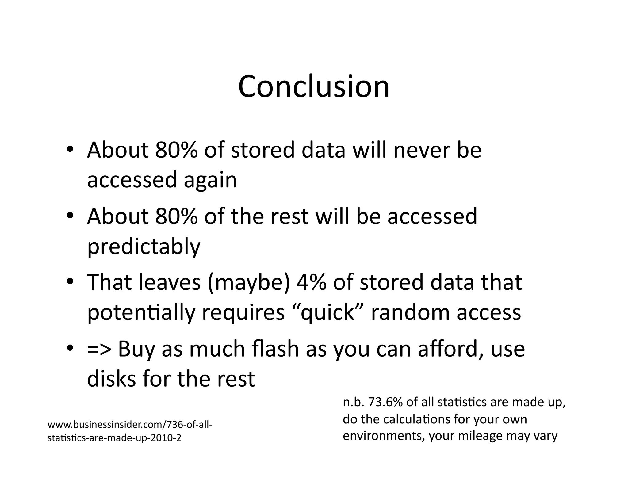 Conclusion	
  
•  About	
  80%	
  of	
  stored	
  data	
  will	
  never	
  be	
  
accessed	
  again	
  
•  About	
  80%	
  of	
  the	
  rest	
  will	
  be	
  accessed	
  
predictably	
  
•  That	
  leaves	
  (maybe)	
  4%	
  of	
  stored	
  data	
  that	
  
potenMally	
  requires	
  “quick”	
  random	
  access	
  
•  =>	
  Buy	
  as	
  much	
  ﬂash	
  as	
  you	
  can	
  aﬀord,	
  use	
  
disks	
  for	
  the	
  rest	
  	
  
n.b.	
  73.6%	
  of	
  all	
  staMsMcs	
  are	
  made	
  up,	
  
do	
  the	
  calculaMons	
  for	
  your	
  own	
  
environments,	
  your	
  mileage	
  may	
  vary	
  
www.businessinsider.com/736-­‐of-­‐all-­‐
staMsMcs-­‐are-­‐made-­‐up-­‐2010-­‐2	
  
 