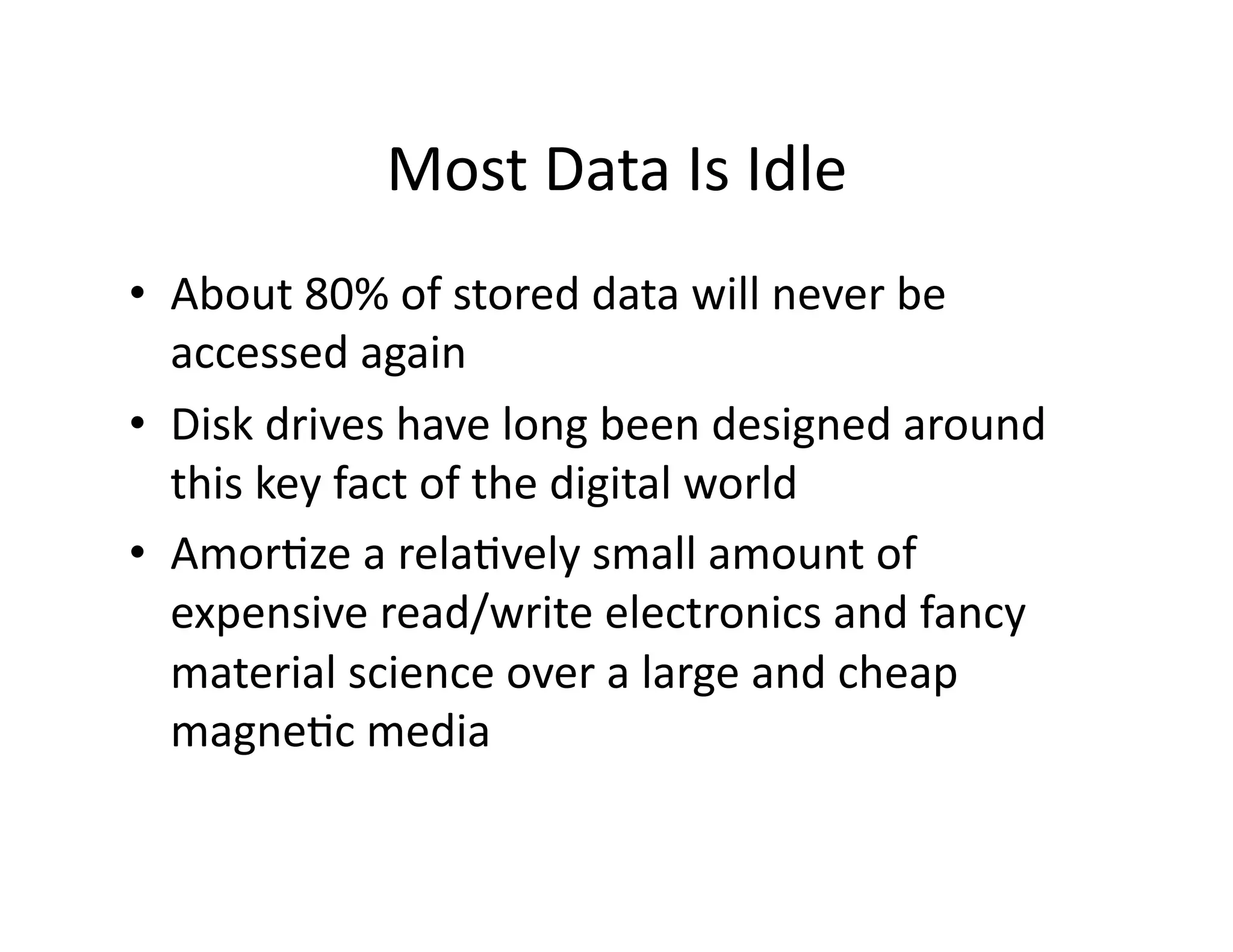 Most	
  Data	
  Is	
  Idle	
  
•  About	
  80%	
  of	
  stored	
  data	
  will	
  never	
  be	
  
accessed	
  again	
  
•  Disk	
  drives	
  have	
  long	
  been	
  designed	
  around	
  
this	
  key	
  fact	
  of	
  the	
  digital	
  world	
  
•  AmorMze	
  a	
  relaMvely	
  small	
  amount	
  of	
  
expensive	
  read/write	
  electronics	
  and	
  fancy	
  
material	
  science	
  over	
  a	
  large	
  and	
  cheap	
  
magneMc	
  media	
  
 