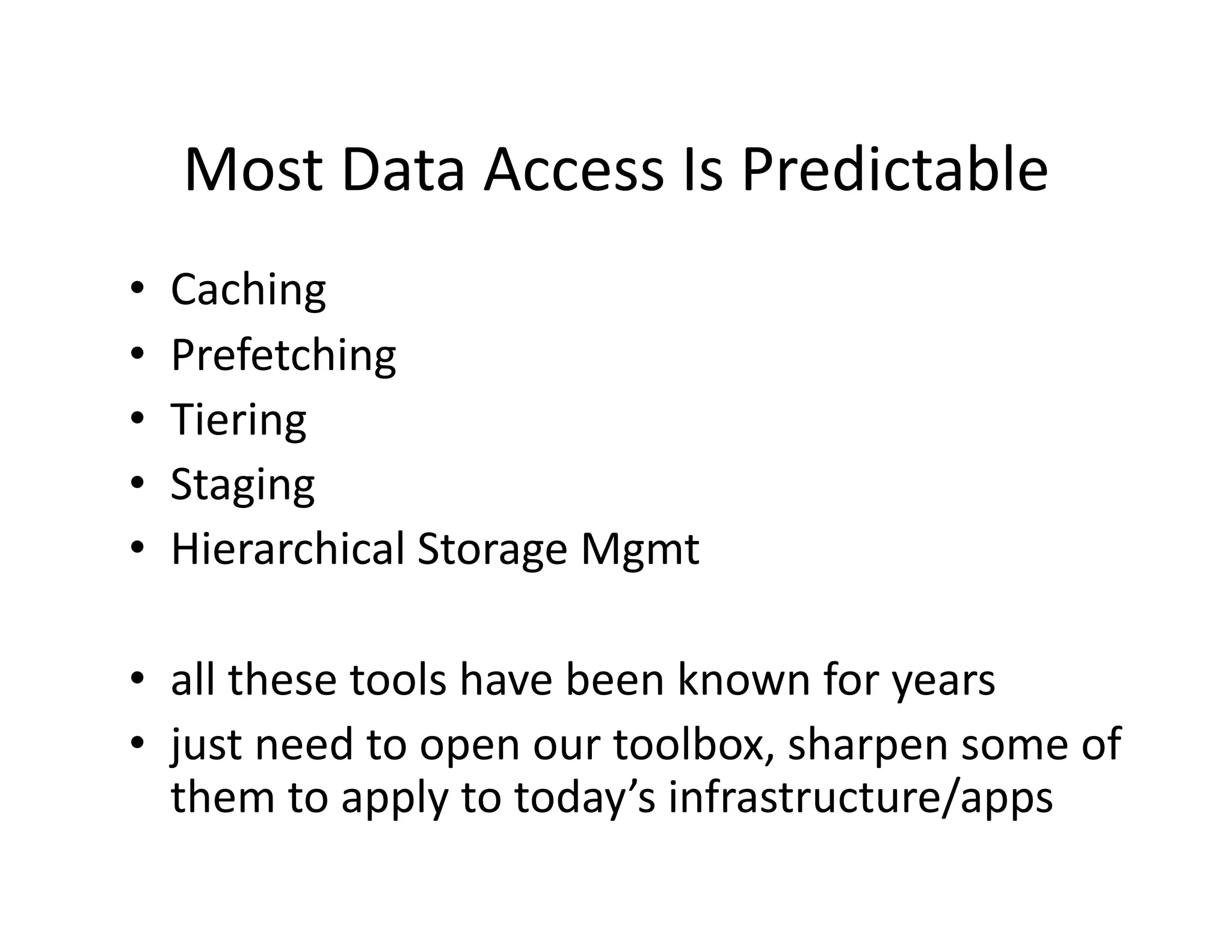 Most	
  Data	
  Access	
  Is	
  Predictable	
  
•  Caching	
  
•  Prefetching	
  
•  Tiering	
  
•  Staging	
  
•  Hierarchical	
  Storage	
  Mgmt	
  
•  all	
  these	
  tools	
  have	
  been	
  known	
  for	
  years	
  
•  just	
  need	
  to	
  open	
  our	
  toolbox,	
  sharpen	
  some	
  of	
  
them	
  to	
  apply	
  to	
  today’s	
  infrastructure/apps	
  
 