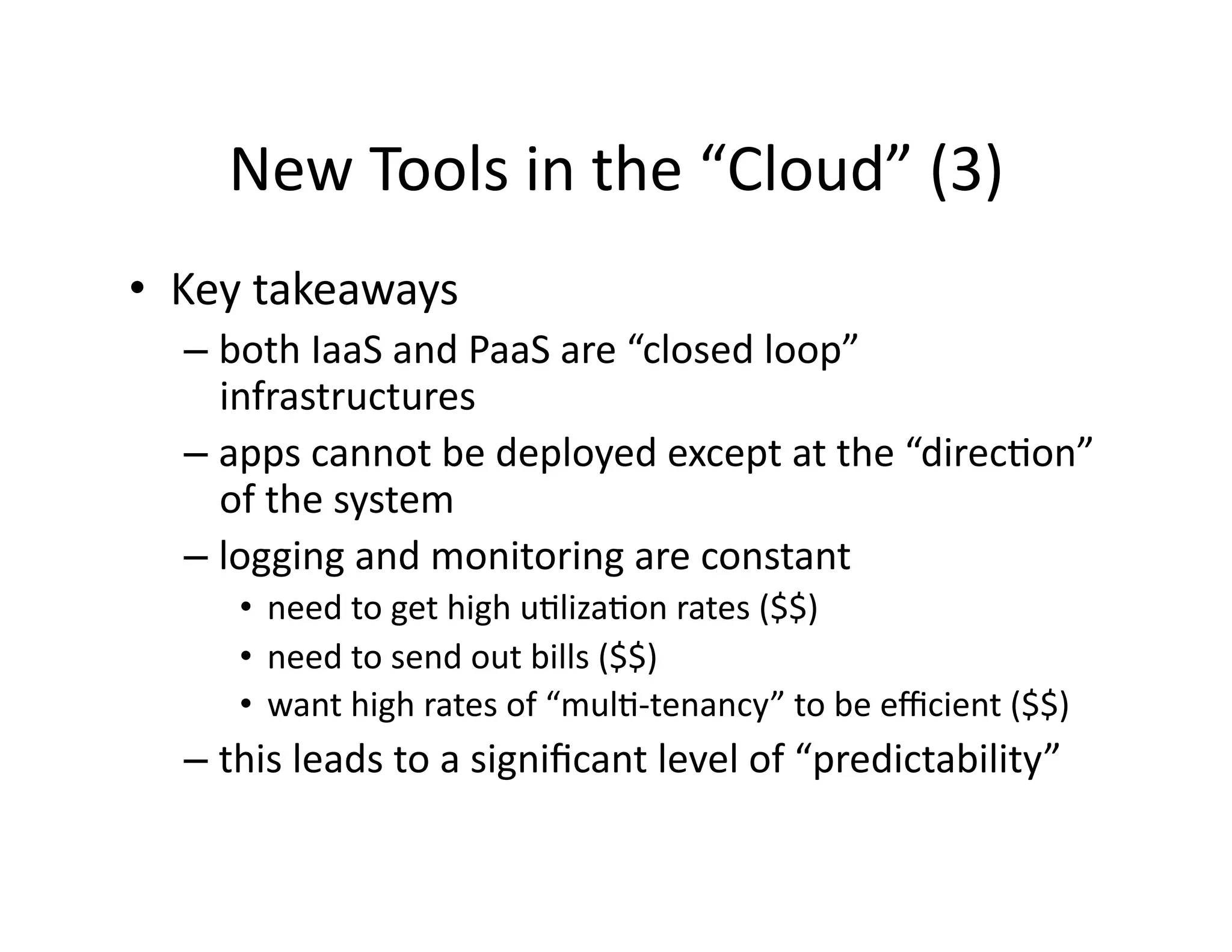 New	
  Tools	
  in	
  the	
  “Cloud”	
  (3)	
  
•  Key	
  takeaways	
  
– both	
  IaaS	
  and	
  PaaS	
  are	
  “closed	
  loop”	
  
infrastructures	
  
– apps	
  cannot	
  be	
  deployed	
  except	
  at	
  the	
  “direcMon”	
  
of	
  the	
  system	
  
– logging	
  and	
  monitoring	
  are	
  constant	
  
•  need	
  to	
  get	
  high	
  uMlizaMon	
  rates	
  ($$)	
  
•  need	
  to	
  send	
  out	
  bills	
  ($$)	
  
•  want	
  high	
  rates	
  of	
  “mulM-­‐tenancy”	
  to	
  be	
  eﬃcient	
  ($$)	
  
– this	
  leads	
  to	
  a	
  signiﬁcant	
  level	
  of	
  “predictability”	
  
 