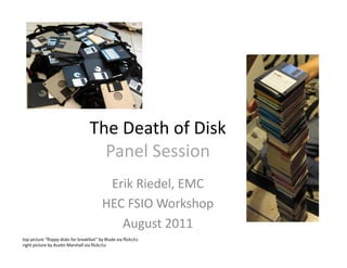 The	
  Death	
  of	
  Disk	
  
Panel	
  Session	
  
Erik	
  Riedel,	
  EMC	
  
HEC	
  FSIO	
  Workshop	
  
August	
  2011	
  
top	
  picture	
  “ﬂoppy	
  disks	
  for	
  breakfast”	
  by	
  Blude	
  via	
  ﬂickr/cc	
  	
  
right	
  picture	
  by	
  AusMn	
  Marshall	
  via	
  ﬂickr/cc	
  
 