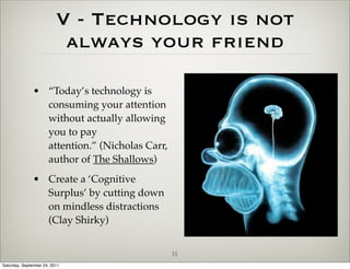 V - Technology is not
                           always your friend

               • “Today’s technology is
                 consuming your attention
                 without actually allowing
                 you to pay
                 attention.” (Nicholas Carr,
                 author of The Shallows)
               • Create a ‘Cognitive
                 Surplus’ by cutting down
                 on mindless distractions
                 (Clay Shirky)


                                               11
Saturday, September 24, 2011
 