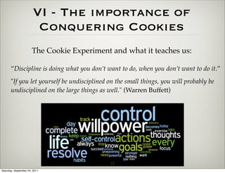 VI - The importance of
                         Conquering Cookies
                       The Cookie Experiment and what it teaches us:

       “Discipline is doing what you don’t want to do, when you don’t want to do it.”
       "If you let yourself be undisciplined on the small things, you will probably be
       undisciplined on the large things as well." (Warren Buffett)




                                             12
Saturday, September 24, 2011
 