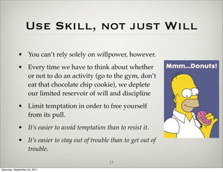 Use Skill, not just Will
            • You can’t rely solely on willpower, however.
            • Every time we have to think about whether
              or not to do an activity (go to the gym, don’t
              eat that chocolate chip cookie), we deplete
              our limited reservoir of will and discipline
            • Limit temptation in order to free yourself
              from its pull.
            • It’s easier to avoid temptation than to resist it.
            • It’s easier to stay out of trouble than to get out of
              trouble.
                                                13
Saturday, September 24, 2011
 