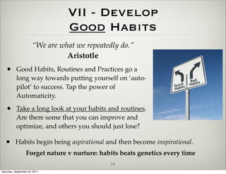 VII - Develop
                                 Good Habits
                       “We are what we repeatedly do.”
                                 Aristotle
   • Good Habits, Routines and Practices go a
           long way towards putting yourself on ‘auto-
           pilot’ to success. Tap the power of
           Automaticity.

   • Take a long look at your habits and routines.
           Are there some that you can improve and
           optimize, and others you should just lose?

   • Habits begin being aspirational and then become inspirational.
                  Forget nature v nurture: habits beats genetics every time
                                               14
Saturday, September 24, 2011
 