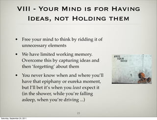 VIII - Your Mind is for Having
                    Ideas, not Holding them

               • Free your mind to think by ridding it of
                 unnecessary elements
               • We have limited working memory.
                 Overcome this by capturing ideas and
                 then ‘forgetting’ about them
               • You never know when and where you’ll
                 have that epiphany or eureka moment,
                 but I’ll bet it’s when you least expect it
                 (in the shower, while you’re falling
                 asleep, when you’re driving ...)

                                             15
Saturday, September 24, 2011
 