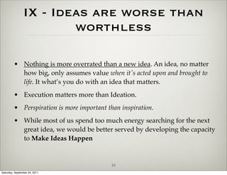 IX - Ideas are worse than
                        worthless

         • Nothing is more overrated than a new idea. An idea, no matter
           how big, only assumes value when it's acted upon and brought to
           life. It what’s you do with an idea that matters.
         • Execution matters more than Ideation.
         • Perspiration is more important than inspiration.
         • While most of us spend too much energy searching for the next
           great idea, we would be better served by developing the capacity
           to Make Ideas Happen


                                           16
Saturday, September 24, 2011
 