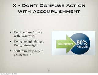 X - Don’t Confuse Action
                       with Accomplishment


               • Don’t confuse Activity
                 with Productivity
               • Doing the right things v
                 Doing things right
               • Shift from being busy to
                 getting results




                                            17
Saturday, September 24, 2011
 