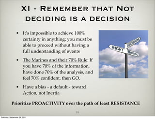 XI - Remember that Not
                      deciding is a decision
                • It’s impossible to achieve 100%
                  certainty in anything; you must be
                  able to proceed without having a
                  full understanding of events
                • The Marines and their 70% Rule: If
                  you have 70% of the information,
                  have done 70% of the analysis, and
                  feel 70% conﬁdent, then GO.
                • Have a bias - a default - toward
                  Action, not Inertia

           Prioritize PROACTIVITY over the path of least RESISTANCE
                                             18
Saturday, September 24, 2011
 