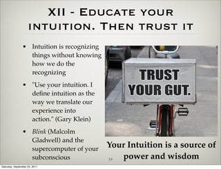 XII - Educate your
                    intuition. Then trust it
                • Intuition is recognizing
                  things without knowing
                  how we do the
                  recognizing
                • "Use your intuition. I
                  deﬁne intuition as the
                  way we translate our
                  experience into
                  action." (Gary Klein)
                • Blink (Malcolm
                  Gladwell) and the
                  supercomputer of your
                                             Your Intuition is a source of
                  subconscious               19 power and wisdom
Saturday, September 24, 2011
 