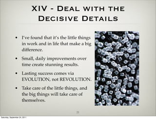 XIV - Deal with the
                                Decisive Details
               • I’ve found that it’s the little things
                 in work and in life that make a big
                 difference.
               • Small, daily improvements over
                 time create stunning results.
               • Lasting success comes via
                 EVOLUTION, not REVOLUTION.
               • Take care of the little things, and
                 the big things will take care of
                 themselves.

                                               21
Saturday, September 24, 2011
 