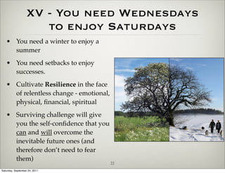 XV - You need Wednesdays
                      to enjoy Saturdays
   • You need a winter to enjoy a
     summer
   • You need setbacks to enjoy
     successes.
   • Cultivate Resilience in the face
     of relentless change - emotional,
     physical, ﬁnancial, spiritual
   • Surviving challenge will give
     you the self-conﬁdence that you
     can and will overcome the
     inevitable future ones (and
     therefore don’t need to fear
     them)
                                         22
Saturday, September 24, 2011
 