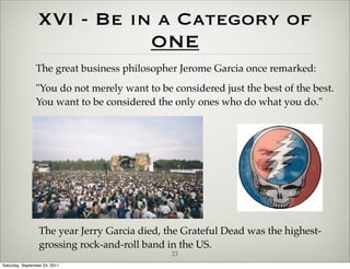 XVI - Be in a Category of
                            ONE
                The great business philosopher Jerome Garcia once remarked:
                "You do not merely want to be considered just the best of the best.
                You want to be considered the only ones who do what you do."




                  The year Jerry Garcia died, the Grateful Dead was the highest-
                  grossing rock-and-roll band in the US.
                                               23
Saturday, September 24, 2011
 