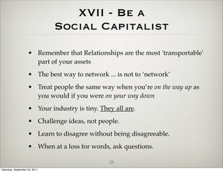 XVII - Be a
                               Social Capitalist
                    • Remember that Relationships are the most 'transportable'
                      part of your assets
                    • The best way to network ... is not to ‘network’
                    • Treat people the same way when you’re on the way up as
                      you would if you were on your way down
                    • Your industry is tiny. They all are.
                    • Challenge ideas, not people.
                    • Learn to disagree without being disagreeable.
                    • When at a loss for words, ask questions.

                                                25
Saturday, September 24, 2011
 