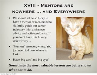 XVIII - Mentors are
                    nowhere ... and Everywhere
              • We should all be so lucky to
                have a mentor or mentors who
                skillfully guide our career
                trajectory with assistance,
                advice and active guidance. If
                you don’t have this luxury,
                don’t worry ...
              • ‘Mentors’ are everywhere. You
                just need to know where to
                look ...
              • Have ‘big ears’ and big eyes’

              Sometimes the most valuable lessons are being shown
              what not to do.        26
Saturday, September 24, 2011
 