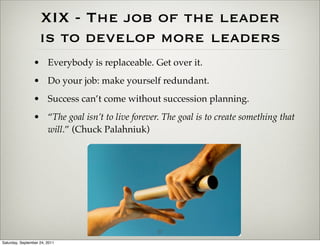 XIX - The job of the leader
                    is to develop more leaders
                 • Everybody is replaceable. Get over it.
                 • Do your job: make yourself redundant.
                 • Success can’t come without succession planning.
                 • “The goal isn’t to live forever. The goal is to create something that
                   will.” (Chuck Palahniuk)




                                                  27
Saturday, September 24, 2011
 