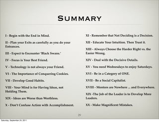 Summary
    I - Begin with the End in Mind.                         XI - Remember that Not Deciding is a Decision.

    II - Plan your Exits as carefully as you do your        XII - Educate Your Intuition. Then Trust it.
    Entrances.
                                                            XIII - Always Choose the Harder Right vs. the
    III - Expect to Encounter ‘Black Swans.’                Easier Wrong.

    IV - Focus is Your Best Friend.                         XIV - Deal with the Decisive Details.

    V - Technology is not always your Friend.               XV - You need Wednesdays to enjoy Saturdays.

    VI - The Importance of Conquering Cookies.              XVI - Be in a Category of ONE.

    VII - Develop Good Habits.                              XVII - Be a Social Capitalist.

    VIII - Your Mind is for Having Ideas, not               XVIII - Mentors are Nowhere ... and Everywhere.
    Holding Them.
                                                            XIX -The Job of the Leader is to Develop More
    XIX - Ideas are Worse than Worthless.                   Leaders.

    X - Don’t Confuse Action with Accomplishment.           XX - Make Magniﬁcent Mistakes.


                                                       29
Saturday, September 24, 2011
 