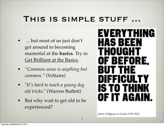 This is simple stuff ...
                 •      ... but most of us just don’t
                        get around to becoming
                        masterful at the basics. Try to
                        Get Brilliant at the Basics.
                 • “Common sense is anything but
                   common.” (Voltaire)
                 • "It's hard to teach a young dog
                   old tricks." (Warren Buffett)
                 • But why wait to get old to be
                   experienced?

                                                   3
Saturday, September 24, 2011
 