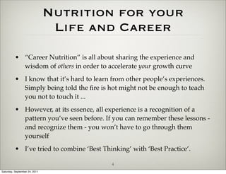 Nutrition for your
                                Life and Career
          • “Career Nutrition” is all about sharing the experience and
            wisdom of others in order to accelerate your growth curve
          • I know that it’s hard to learn from other people’s experiences.
            Simply being told the ﬁre is hot might not be enough to teach
            you not to touch it ...
          • However, at its essence, all experience is a recognition of a
            pattern you’ve seen before. If you can remember these lessons -
            and recognize them - you won’t have to go through them
            yourself
          • I’ve tried to combine ‘Best Thinking’ with ‘Best Practice’.

                                           4
Saturday, September 24, 2011
 