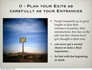 II - Plan your Exits as
                carefully as your Entrances

                                   • People frequently go to great
                                     lengths to plan their
                                     entrances (at parties, their
                                     introductions, ﬁrst day on the
                                     job), but they almost never
                                     give thought to their exits.
                                   • you never get a second
                                     chance to make a ﬁnal
                                     impression ...
                                   • So End with the beginning
                                     in mind.

                               7
Saturday, September 24, 2011
 