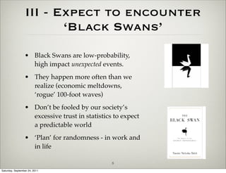 III - Expect to encounter
                         ‘Black Swans’
                 • Black Swans are low-probability,
                   high impact unexpected events.
                 • They happen more often than we
                   realize (economic meltdowns,
                   ‘rogue’ 100-foot waves)
                 • Don’t be fooled by our society’s
                   excessive trust in statistics to expect
                   a predictable world
                 • ‘Plan’ for randomness - in work and
                   in life

                                                8
Saturday, September 24, 2011
 