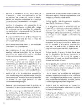 Comité Consultivo Nacional de Normalización sobre Protección Civil y Prevención de Desastres.
                                                                                                     Jueves 19 de noviembre de 2009




-    Verificar la existencia de los certificados de             -    Verificar que los detectores instalados sean los
    instalación y buen funcionamiento de las                        adecuados según la clase de fuego previsible en el
    instalaciones de protección contra incendios,                   interior de todas las áreas del centro.
    emitido por personal competente de la empresa
    que proporciona mantenimiento a los equipos.                -   Verificar que las rutas de evacuación garantizan
                                                                    seguridad de 1 hora contra el fuego.
-   Verificar la disposición y/o adecuación de la
    señalización e iluminación vinculada a los medios           -    Si el Programa Interno de Protección Civil del
    de protección contra incendios de utilización                   Centro incluye acciones específicas de combate de
    manual (extintores, hidrantes, etcétera) según los              incendios con utilización de hidrantes, debe
    criterios fijados normativamente.                               tenerse presente que el personal responsable de
                                                                    su utilización debe recibir adiestramiento
-   El conjunto de la instalación de detección y alarma             adecuado.
    automática dispondrá de dos fuentes de
    alimentación diferenciadas.                                 -   Si el Centro dispone de instalación de megafonía,
                                                                    ésta puede utilizarse para comunicar la existencia
-   Verificar que la señal de alarma es perceptible en              de un incendio y transmitir instrucciones
    todo el edificio o zona del mismo.                              concretas, de acuerdo con lo previsto en el
                                                                    Programa Interno de Protección Civil del Centro.
-   Las instalaciones de gas, almacenamiento de
    gasóleo, etcétera, dispondrán de los sistemas               -   Verificar que los detectores de incendio, al igual
    específicos de protección contra incendios                      que los dispositivos de alarma, transmitirán la
    preceptuados en su normativa particular.                        señal de alarma a la central de control y
                                                                    señalización de modo que quede identificada la
-    Verificar que la instalación y equipos contra                  zona del que ha sido activada.
    incendios, cuando así sea requerida por
    normatividad, sea totalmente independiente de la            -   De ser posible, los sistemas de alarma deberán
    instalación de cualquier otro uso, así como su                  operar mediante señales acústicas y ópticas
    acometida. El centro contará con una toma al                    (impactos visuales) complementadas, en su caso,
    menos en fachada para uso exclusivo de bomberos.                con comunicaciones verbales.

-   Verificar que la red de tuberías de alimentación            -    Colocar sistema de alumbrado de emergencia
    debe ser de acero galvanizado en tendido visto por              automático y señalización en las aulas, cuartos de
    techos de pasillos, pudiendo ser de otro material en            aseo, pasillos generales de evacuación, cuartos de
    los tramos en que vaya enterrada si está                        instalaciones, salidas de edificio, escaleras, pasillos
    convenientemente protegida.                                     y escaleras protegidas y vestíbulos previos.

-   Designar a una persona encargada de la vigilancia           -    Verificar que los extintores se encuentran
    permanente de la central de control y señalización.             correctamente señalizados para permitir su rápida
                                                                    localización y utilización.
-   Cuando se prevea que la vigilancia de la central no
    sea permanente, se dispondrá de un sistema de               -   Verificar que la señalización y las instalaciones de
    transmisión de sus señales al Servicio de Bomberos              protección contra incendio cumplan con la
    más próximo o a las personas responsables de la                 normatividad vigente.
    seguridad del Centro.

8
 