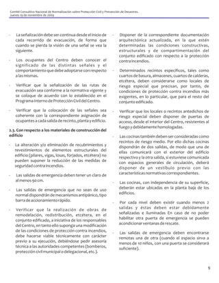 Comité Consultivo Nacional de Normalización sobre Protección Civil y Prevención de Desastres.
Jueves 19 de noviembre de 2009




-   La señalización debe ser continua desde el inicio de                  -   Disponer de la correspondiente documentación
    cada recorrido de evacuación, de forma que                                arquitectónica actualizada, en la que estén
    cuando se pierda la visión de una señal se vea la                         determinadas las condiciones constructivas,
    siguiente.                                                                estructurales y de compartimentación del
                                                                              conjunto edificado con respecto a la protección
-   Los ocupantes del Centro deben conocer el                                 contra incendios.
    significado de las distintas señales y el
    comportamiento que debe adoptarse con respecto                        -   Determinados recintos específicos, tales como
    a las mismas.                                                             cuartos de basura, almacenes, cuartos de calderas,
                                                                              etcétera, deben considerarse como locales de
-   Verificar que la señalización de las rutas de                             riesgo especial que precisan, por tanto, de
    evacuación sea conforme a la normativa vigente y                          condiciones de protección contra incendios más
    se coloque de acuerdo con lo establecido en el                            exigentes, en lo particular, que para el resto del
    Programa Interno de Protección Civil del Centro.                          conjunto edificado.
-   Verificar que la colocación de las señales sea                        -   Verificar que los locales o recintos antedichos de
    coherente con la correspondiente asignación de                            riesgo especial deben disponer de puertas de
    ocupantes a cada salida de recinto, planta y edificio.                    acceso, desde el interior del Centro, resistentes al
                                                                              fuego y debidamente homologadas.
2.3. Con respecto a los materiales de construcción del
edificio                                                                  -   Las cocinas también deben ser consideradas como
                                                                              recintos de riesgo medio. Por ello dichas cocinas
-   La alteración y/o eliminación de recubrimientos y                         dispondrán de dos salidas, de modo que una de
    revestimientos de elementos estructurales del                             ellas comunicará con el exterior del edificio
    edificio (pilares, vigas, losas, forjados, etcétera) no                   respectivo y la otra salida, si estuviese comunicada
    pueden suponer la reducción de las medidas de                             con espacios generales de circulación, deberá
    seguridad contra incendios.                                               disponer de un vestíbulo previo con las
-   Las salidas de emergencia deben tener un claro de                         características normativas correspondientes.
    al menos 90 cm.                                                       -   Las cocinas, con independencia de su superficie,
-   Las salidas de emergencia que no sean de uso                              deberán estar ubicadas en la planta baja de los
    normal dispondrán de mecanismos antipánico, tipo                          edificios.
    barra de accionamiento rápido.                                        -   Por cada nivel deben existir cuando menos 2
-   Verificar que la realización de obras de                                  salidas y éstas deben estar debidamente
    remodelación, redistribución, etcétera, en el                             señalizadas e iluminadas En caso de no poder
    conjunto edificado, a iniciativa de los responsables                      habilitar otra puerta de emergencia se pueden
    del Centro, en tanto ello suponga una modificación                        acondicionar ventanas de rescate.
    de las condiciones de protección contra incendios,                    -   Las salidas de emergencia deben encontrarse
    debe hacerse viable técnicamente con carácter                             remotas una de otra (cuando el espacio sirva a
    previo a su ejecución, debiéndose pedir asesoría                          menos de 10 niños, con una puerta se considerará
    técnica a las autoridades competentes (bomberos,                          suficiente).
    protección civil municipal o delegacional, etc.).


                                                                                                                                 9
 