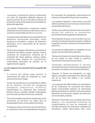 Comité Consultivo Nacional de Normalización sobre Protección Civil y Prevención de Desastres.
                                                                                                        Jueves 19 de noviembre de 2009




-    Las puertas y ventanas de cristal se conformarán                  de evacuación de emergencia, determinarán las
     con vidrio de seguridad, debiendo disponer de                     mejoras correspondientes que sean necesarias.
     zócalo protector de 40 cm de altura o barrera de
     protección y película de protección anti estallante o         -   La ocupación asignada a cada recinto y zona del
     película de seguridad.                                            edificio no debe ser incrementada a iniciativa de los
                                                                       responsables del Centro.
-    Las puertas transparentes incorporarán bandas
     señalizadoras horizontales (a la altura de la vista y a       -   Verificar que todos los elementos de evacuación y
     una altura comprendida entre 60 cm y 120 cm).                     salidas del edificio se encuentren
                                                                       permanentemente despejados de obstáculos.
-    Si se apreciasen anomalías en los revestimientos de
     elementos estructurales (hormigón, acero,                     -   No se deberán clausurar o cerrar con llave, aún con
     etcétera) se procederá a reparar los deterioros                   carácter provisional, las puertas de paso y salida de
     observados con la intervención de los técnicos                    ocupantes, durante el periodo de funcionamiento
     competentes.                                                      del Centro.

-    Verificar que cualquier material que se incorpore al          -   Las puertas de salida deben ser abatibles con eje
     continente del edificio (suelos, paredes, techos,                 de giro vertical y fácilmente operables.
     conductos de instalaciones, etcétera) y/o al
     contenido del mismo (telones, cortinas, toldos,               -   Toda puerta situada en la meseta de una escalera o
     etcétera) debe disponer de características                        de una rampa no debe invadir la superficie
     combustibles adecuadas, de acuerdo con la                         necesaria de meseta para la evacuación.
     reglamentación vigente.                                       -    Comprobar periódicamente el correcto
2.4. Con respecto a la evacuación de los ocupantes del                 funcionamiento de los mecanismos de apertura de
Centro                                                                 las puertas vinculadas a la evacuación del edificio.

-    El entorno del edificio debe permitir la                      -   Disponer un llavero de emergencia, en lugar
     concurrencia de todos los ocupantes en zonas                      seguro y accesible, conteniendo una copia de cada
     exteriores de menor riesgo.                                       una de las llaves del edificio y sus recintos
                                                                       respectivos.
-    Evaluar las condiciones de accesibilidad al edificio
     de los distintos servicios de emergencia                      -   Los ocupantes del edificio deben ser conocedores
     (bomberos, ambulancias, etcétera),                                de las condiciones de evacuación del mismo,
     suprimiéndose los obstáculos fijos existentes                     siendo recomendable disponer de información
     (farolas, bancos, arbolado, dinteles inapropiados                 gráfica permanente en relación con la ubicación de
     por encima de cancelas de vehículos, etcétera).                   elementos de evacuación, equipos de protección
                                                                       contra incendios, etcétera.
-    Preveer las medidas específicas relacionadas con la
     evacuación de personas con algún tipo de                      -    Mantener informados a los ocupantes del Centro
     discapacidad (motriz, visual, auditiva, etcétera).                respecto a las actuaciones incorrectas de
                                                                       comportamiento en caso de evacuación de
-    El Programa Interno de Protección Civil del Centro,               incendio (utilización de ascensores o plataformas
     en conjunción con los correspondientes simulacros                 elevadoras, salidas improvisadas tales como


10
 