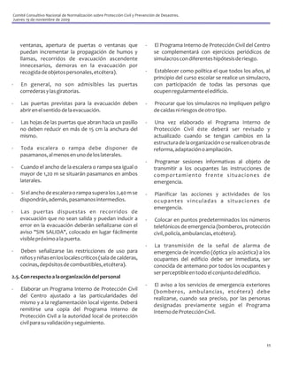 Comité Consultivo Nacional de Normalización sobre Protección Civil y Prevención de Desastres.
Jueves 19 de noviembre de 2009




    ventanas, apertura de puertas o ventanas que                          -   El Programa Interno de Protección Civil del Centro
    puedan incrementar la propagación de humos y                              se complementará con ejercicios periódicos de
    llamas, recorridos de evacuación ascendente                               simulacros con diferentes hipótesis de riesgo.
    innecesarios, demoras en la evacuación por
    recogida de objetos personales, etcétera).                            -   Establecer como política el que todos los años, al
                                                                              principio del curso escolar se realice un simulacro,
-   En general, no son admisibles las puertas                                 con participación de todas las personas que
    correderas y las giratorias.                                              ocupen regularmente el edificio.

-   Las puertas previstas para la evacuación deben                        -   Procurar que los simulacros no impliquen peligro
    abrir en el sentido de la evacuación.                                     de caídas ni riesgos de otro tipo.

-   Las hojas de las puertas que abran hacia un pasillo                   -   Una vez elaborado el Programa Interno de
    no deben reducir en más de 15 cm la anchura del                           Protección Civil éste deberá ser revisado y
    mismo.                                                                    actualizado cuando se tengan cambios en la
                                                                              estructura de la organización o se realicen obras de
-   Toda escalera o rampa debe disponer de                                    reforma, adaptación o ampliación.
    pasamanos, al menos en uno de los laterales.
                                                                          -   Programar sesiones informativas al objeto de
-    Cuando el ancho de la escalera o rampa sea igual o                       transmitir a los ocupantes las instrucciones de
    mayor de 1,20 m se situarán pasamanos en ambos                            comportamiento frente situaciones de
    laterales.                                                                emergencia.
-   Si el ancho de escalera o rampa supera los 2,40 m se                  -   Planificar las acciones y actividades de los
    dispondrán, además, pasamanos intermedios.                                ocupantes vinculadas a situaciones de
                                                                              emergencia.
-   Las puertas dispuestas en recorridos de
    evacuación que no sean salida y puedan inducir a                      -   Colocar en puntos predeterminados los números
    error en la evacuación deberán señalizarse con el                         telefónicos de emergencia (bomberos, protección
    aviso "SIN SALIDA", colocado en lugar fácilmente                          civil, policía, ambulancias, etcétera).
    visible próximo a la puerta.
                                                                          -   La transmisión de la señal de alarma de
-   Deben señalizarse las restricciones de uso para                           emergencia de incendio (óptica y/o acústica) a los
    niños y niñas en los locales críticos (sala de calderas,                  ocupantes del edificio debe ser inmediata, ser
    cocinas, depósitos de combustibles, etcétera).                            conocida de antemano por todos los ocupantes y
                                                                              ser perceptible en todo el conjunto del edificio.
2.5. Con respecto a la organización del personal
                                                                          -   El aviso a los servicios de emergencia exteriores
-   Elaborar un Programa Interno de Protección Civil                          (bomberos, ambulancias, etcétera) debe
    del Centro ajustado a las particularidades del                            realizarse, cuando sea preciso, por las personas
    mismo y a la reglamentación local vigente. Deberá                         designadas previamente según el Programa
    remitirse una copia del Programa Interno de                               Interno de Protección Civil.
    Protección Civil a la autoridad local de protección
    civil para su validación y seguimiento.



                                                                                                                                11
 