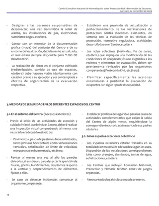 Comité Consultivo Nacional de Normalización sobre Protección Civil y Prevención de Desastres.
                                                                                                         Jueves 19 de noviembre de 2009




-    Designar a las personas responsables de                        -   Establecer una previsión de actualización y
     desconectar, una vez transmitida la señal de                       perfeccionamiento de las instalaciones de
     alarma, las instalaciones de gas, electricidad,                    protección contra incendios existentes, en
     suministro de gas, etcétera.                                       sintonía con la evolución de las técnicas de
                                                                        protección, normativa reguladora, actividades
-    Contar con un ejemplar de la documentación                         desarrolladas en el Centro, etcétera
     gráfica (mapa) del conjunto del Centro y de su
     entorno de localización, debidamente actualizado,              -   Los actos colectivos (festivales, fin de curso,
     el cual estará siempre disponible para "USO DE                     etcétera) que impliquen una modificación de las
     BOMBEROS".                                                         condiciones de ocupación y/o uso asignadas a los
                                                                        recintos y elementos de evacuación, deben ser
-    La realización de obras en el conjunto edificado                   previamente revisados por los organismos
     (redistribución, cambio de uso de espacios,                        competentes (Protección Civil, etcétera).
     etcétera) debe hacerse viable técnicamente con
     carácter previo a su ejecución y ser contemplada a             -   Planificar específicamente las acciones
     efectos de organización de la evacuación                           encaminadas a posibilitar la evacuación de
     respectiva.                                                        ocupantes con algún tipo de discapacidad.




3. MEDIDAS DE SEGURIDAD EN LOS DIFERENTES ESPACIOS DEL CENTRO


3.1. En el entorno del Centro. (Accesos exteriores)                 -    Establecer políticas de seguridad para los casos de
                                                                        actividades complementarias que exijan la salida
- Previo al inicio de las actividades de atención y                     del Centro de algún menor, requiriéndose la
  cuidado infantil que brinda el Centro, deberá realizar                correspondiente autorización escrita de sus padres
  una inspección visual comprobando al menos una                        o tutores.
  vez al año el adecuado estado de:
                                                                    3.2. En los espacios exteriores del edificio
     · Pavimentos, pasos de peatones bien señalizados,
       tanto pinturas horizontales como señalizaciones              -    Los espacios exteriores estarán tratados en su
       verticales, señalización de límite de velocidad,                 totalidad con materiales adecuados según los usos.
       marquesinas en buen estado, etcétera.                            Dispondrán de las instalaciones correspondientes
                                                                        tales como drenajes, alumbrado, tomas de agua,
-    Revisar al menos una vez al año las paredes                        señalizaciones, etcétera.
     divisorias, si existieran, para detectar la aparición de
     fisuras, grietas, hundimientos, desplomes respecto             -    Los Centros que incluyan Educación Maternal,
     a la vertical y desprendimientos de elementos                      Preescolar y Primaria tendrán zonas de juegos
     fijados a ellas.                                                   separadas.

-    En caso de detectar incidencias comunicar al                   -    Renovar todos los años las zonas de areneros.
     organismo competente.


12
 