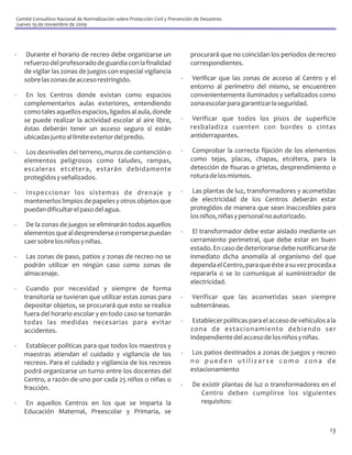 Comité Consultivo Nacional de Normalización sobre Protección Civil y Prevención de Desastres.
Jueves 19 de noviembre de 2009




-    Durante el horario de recreo debe organizarse un                         procurará que no coincidan los períodos de recreo
    refuerzo del profesorado de guardia con la finalidad                      correspondientes.
    de vigilar las zonas de juegos con especial vigilancia
    sobre las zonas de acceso restringido.                                -    Verificar que las zonas de acceso al Centro y el
                                                                              entorno al perímetro del mismo, se encuentren
-    En los Centros donde existan como espacios                               convenientemente iluminados y señalizados como
    complementarios aulas exteriores, entendiendo                             zona escolar para garantizar la seguridad.
    como tales aquellos espacios, ligados al aula, donde
    se puede realizar la actividad escolar al aire libre,                 -    Verificar que todos los pisos de superficie
    éstas deberán tener un acceso seguro si están                             resbaladiza cuenten con bordes o cintas
    ubicadas junto al límite exterior del predio.                             antiderrapantes.

-   Los desniveles del terreno, muros de contención o                     -    Comprobar la correcta fijación de los elementos
    elementos peligrosos como taludes, rampas,                                como tejas, placas, chapas, etcétera, para la
    escaleras etcétera, estarán debidamente                                   detección de fisuras o grietas, desprendimiento o
    protegidos y señalizados.                                                 rotura de los mismos.

-   Inspeccionar los sistemas de drenaje y                                -    Las plantas de luz, transformadores y acometidas
    mantenerlos limpios de papeles y otros objetos que                        de electricidad de los Centros deberán estar
    puedan dificultar el paso del agua.                                       protegidos de manera que sean inaccesibles para
                                                                              los niños, niñas y personal no autorizado.
-    De la zonas de juegos se eliminarán todos aquellos
    elementos que al desprenderse o romperse puedan                       -    El transformador debe estar aislado mediante un
    caer sobre los niños y niñas.                                             cerramiento perimetral, que debe estar en buen
                                                                              estado. En caso de deteriorarse debe notificarse de
-    Las zonas de paso, patios y zonas de recreo no se                        inmediato dicha anomalía al organismo del que
    podrán utilizar en ningún caso como zonas de                              dependa el Centro, para que éste a su vez proceda a
    almacenaje.                                                               repararla o se lo comunique al suministrador de
                                                                              electricidad.
-    Cuando por necesidad y siempre de forma
    transitoria se tuvieran que utilizar estas zonas para                 -    Verificar que las acometidas sean siempre
    depositar objetos, se procurará que esto se realice                       subterráneas.
    fuera del horario escolar y en todo caso se tomarán
    todas las medidas necesarias para evitar                              -    Establecer políticas para el acceso de vehículos a la
    accidentes.                                                               zona de estacionamiento debiendo ser
                                                                              independiente del acceso de los niños y niñas.
-    Establecer políticas para que todos los maestros y
    maestras atiendan el cuidado y vigilancia de los                      -   Los patios destinados a zonas de juegos y recreo
    recreos. Para el cuidado y vigilancia de los recreos                      no pueden utilizarse como zona de
    podrá organizarse un turno entre los docentes del                         estacionamiento
    Centro, a razón de uno por cada 25 niños o niñas o
    fracción.                                                             -    De existir plantas de luz o transformadores en el
                                                                                  Centro deben cumplirse los siguientes
-   En aquellos Centros en los que se imparta la                                  requisitos:
    Educación Maternal, Preescolar y Primaria, se

                                                                                                                                 13
 