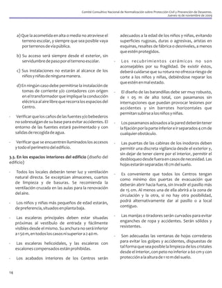 Comité Consultivo Nacional de Normalización sobre Protección Civil y Prevención de Desastres.
                                                                                                        Jueves 19 de noviembre de 2009




     a) Que la acometida en alta o media no atraviese el               adecuados a la edad de los niños y niñas, evitando
        terreno escolar, y siempre que sea posible vaya                superficies rugosas, duras o agresivas, aristas en
        por terrenos de vía pública.                                   esquinas, resaltes de fábrica o desniveles, a menos
                                                                       que estén protegidos.
     b) Su acceso será siempre desde el exterior, sin
        servidumbre de paso por el terreno escolar.                -    Los recubrimientos cerámicos no son
                                                                       aconsejables por su fragilidad. De existir éstos,
     c) Sus instalaciones no estarán al alcance de los                 deberá cuidarse que su rotura no ofrezca riesgo de
        niños y niñas de ninguna manera.                               corte a los niños y niñas, debiéndose reparar los
                                                                       que estén en mal estado.
     d) En ningún caso debe permitirse la instalación de
        tomas de corriente y/o contadores con origen               -    El diseño de las barandillas debe ser muy robusto,
        en el transformador que implique la conducción                 de 1 05 m de alto total, con pasamanos sin
        eléctrica al aire libre que recorra los espacios del           interrupciones que puedan provocar lesiones por
        Centro.                                                        accidentes y sin barrotes horizontales que
                                                                       permitan subirse a los niños y niñas.
-     Verificar que los caños de las fuentes y/o bebederos
     no sobresalgan de su base para evitar accidentes. El          -    Los pasamanos adosados a la pared deberán tener
     entorno de las fuentes estará pavimentado y con                   la fijación por la parte inferior e ir separados 4 cm de
     salidas de recogida de agua.                                      cualquier obstáculo.
-     Verificar que se encuentren iluminados los accesos           -    Las puertas de las cabinas de los inodoros deben
     y todo el perímetro del edificio.                                 permitir una discreta vigilancia desde el exterior y,
                                                                       sin dejar de tener cierre por el interior, permitir el
3.3. En los espacios interiores del edificio (diseño del               desbloqueo desde fuera en casos de necesidad. Las
edificio)                                                              hojas estarán separadas 18 cm del suelo.
-     Todos los locales deberán tener luz y ventilación            -    Es conveniente que todos los Centros tengan
     natural directa. Se exceptúan almacenes, cuartos                  como mínimo dos puertas de evacuación que
     de limpieza y de basuras. Se recomienda la                        deberán abrir hacia fuera, sin invadir el pasillo más
     ventilación cruzada en las aulas para la renovación               de 15 cm. Al menos una de ella abrirá a la zona de
     del aire.                                                         circulación y la otra, si no hay otra posibilidad,
-    Los niños y niñas más pequeños de edad estarán,                   podrá alternativamente dar al pasillo o a local
     de preferencia, situados en planta baja.                          contiguo.

-     Las escaleras principales deben estar situadas               -    Las manijas o tiradores serán curvados para evitar
     próximas al vestíbulo de entrada y fácilmente                     enganches de ropa y accidentes. Serán sólidos y
     visibles desde el mismo. Su anchura no será inferior              resistentes.
     a 1 50 m, en todos los casos ni superior a 2 40 m.            -    Son adecuadas las ventanas de hojas correderas
-    Las escaleras helicoidales, y las escaleras con                   para evitar los golpes y accidentes, dispuestas de
     escalones compensados están prohibidas.                           tal forma que sea posible la limpieza de los cristales
                                                                       desde el interior, con peto no inferior a 60 cm y con
-    Los acabados interiores de los Centros serán                      protección a la altura de 1 10 m del suelo.


14
 