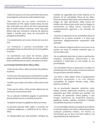 Comité Consultivo Nacional de Normalización sobre Protección Civil y Prevención de Desastres.
Jueves 19 de noviembre de 2009




-    Todos los huecos en el muro perimetral del centro                        medidas de seguridad para evitar lesiones en la
    se protegerán contra la intrusión mediante rejas                          práctica de las actividades físicas de los niños.
                                                                              Antes de empezar debe tener conocimiento de los
-    Otra solución son las lamas verticales u                                 riesgos de cada ejercitación, debe buscar los
    horizontales de PVC rígido. Existen lamas de este                         medios más eficaces para evitar que los riesgos se
    tipo reforzadas con barras de hierro galvanizado                          transformen en daños físicos. Controlar los
    que al mismo tiempo funcionan como rejas para                             comportamientos agresivos y las actitudes de
    planta baja que incorporan sistemas de apertura                           rivalidad.
    rápida y sencilla para casos de evacuación de
    emergencia del edificio.                                              -    Durante la realización de las actividades físicas el
                                                                              profesor no se podrá ausentar y si tiene que
-   El acristalamiento será como mínimo de luna de 6                          ausentarse obligatoriamente suspenderá toda
    mm.                                                                       actividad.
-   Las mamparas o puertas acristaladas irán                              -    No se realizará ninguna práctica con la que no se
    protegidas hasta una altura de 0 40 m contra golpes                       cuente con todo el material necesario para su
    o roturas.                                                                correcta ejecución.
-   Se recomienda usar pisos de terrazo, grano                            -    No se realizarán ejercicios en pisos o pavimentos
    pequeño, pulido y abrillantado, en aulas y pasillos;                      mojados, resbaladizos, deteriorados o con
    pisos antideslizantes en aseos, vestuarios y cocinas.                     sumideros e imbornales en mal estado en sus
                                                                              proximidades.
3.4. El comportamiento de los niños y niñas:
                                                                          -    Las actividades físicas se adecuarán a la edad, no
-   Evitar que los niños y niñas corran por los pasillos y                    sometiendo a los niños y niñas a esfuerzos intensos
    escaleras.                                                                sin que existan controles médicos.
-    Formar a los niños para que se acostumbren a subir                   -    Los niños y niñas deben vestir el equipamiento
    y bajar siempre por el lado derecho de las escaleras.                     deportivo apropiado, y no usar objetos
-    Prohibir que se deje a los niños y niñas solos en las                    susceptibles de originar lesiones (reloj, anillo,
    aulas.                                                                    pulseras, etcétera).

-    Evitar que los niños y niñas arrojen objetos por las                 -    No se practicarán deportes colectivos como
    ventanas o se asomen por ellas.                                           futbol, carreras, baloncesto, etcétera, en patios
                                                                              pequeños que estén cerrados por paredes con
-   No se colocará mobiliario pegado al paramento                             ventanas sin protección contra golpes, o que
    donde existan huecos o ventanas al exterior.                              tengan elementos de mobiliario (bancos,
                                                                              papeleras, farolas, mástiles, etcétera) o árboles
-   Se dejarán siempre recogidas las sillas y las mesas.                      susceptibles de producir accidentes.

-    El personal docente debe vigilar y controlar las                     -    Es recomendable solicitar a los padres que realicen
    conductas peligrosas y conflictivas de los niños y                        un examen médico a los niños y niñas para prevenir
    niñas.                                                                    cualquier problema médico. Así mismo, es
                                                                              conveniente que se lleve una ficha médica y de
-   Es indispensable que cada profesor verifique las                          capacidad física de cada alumno.

                                                                                                                                15
 