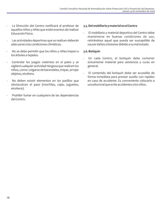 Comité Consultivo Nacional de Normalización sobre Protección Civil y Prevención de Desastres.
                                                                                                       Jueves 19 de noviembre de 2009




-     La Dirección del Centro notificará al profesor de           3.5. Del mobiliario y material en el Centro
     aquellos niños y niñas que están exentos de realizar
     Educación Física.                                            -    El mobiliario y material deportivo del Centro debe
                                                                      mantenerse en buenas condiciones de uso,
-     Las actividades deportivas que se realicen deberán              retirándose aquel que pueda ser susceptible de
     adecuarse a las condiciones climáticas.                          causar daños o lesiones debido a su mal estado.

-     No se debe permitir que los niños y niñas trepen a          3.6. Botiquín
     los árboles o tejados.
                                                                  -   En cada Centro, el botiquín debe contener
-     Controlar los juegos violentos en el patio y se                 únicamente material para asistencia y curas en
     vigilará cualquier actividad riesgosa que realicen los           general.
     niños, como: colgarse de barandales, trepar, arrojar
     objetos, etcétera.                                           -    El contenido del botiquín debe ser accesible de
                                                                      forma inmediata para prestar auxilio con rapidez
-    No deben existir elementos en los pasillos que                   en caso de accidente. Es conveniente colocarlo a
     obstaculicen el paso (mochilas, cajas, juguetes,                 una altura tal que evite accidentes a los niños.
     etcétera).

-    Prohibir fumar en cualquiera de las dependencias
     del Centro.




16
 