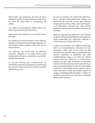 Comité Consultivo Nacional de Normalización sobre Protección Civil y Prevención de Desastres.
                                                                                                        Jueves 19 de noviembre de 2009




     -   Debe existir una instalación de toma de tierra               -   En caso de aparatos de calefacción eléctricos,
         mediante conductor enterrado horizontalmente                     éstos estarán inamoviblemente fijados, sin
         de cable de cobre, picas o combinación de                        elementos de conexión sueltos que ofrezcan
         ambos.                                                           riesgos para los niños y niñas, con un termostato
                                                                          y un interruptor adecuado por cada recinto,
     -   Los cables de prolongación deben tener tres                      situados de forma que no queden al alcance de
         hilos, uno de ellos de puesta de tierra.                         los niños.
     -   Nunca debe desconectarse un enchufe tirando                  -   Todos los aparatos de calefacción y las tuberías
         del cable.                                                       no deben ofrecer la posibilidad de quemaduras o
                                                                          daños producidos por elementos salientes o
     -   No manipular ni tratar de reparar nunca objetos,                 aristas vivas a los usuarios del Centro.
         aparatos o instalaciones que tengan algo que ver
         con la electricidad, ni cables ni elementos que no           -   A efecto de mantener una vigilancia adecuada
         estén aislados.                                                  sobre el comportamiento estructural de los
                                                                          inmuebles, sobre todo en las zonas de alta
     -   Los aparatos de iluminación no deberán                           sismicidad y/o aquellas que son golpeadas por
         ocultarse, debiendo ir los tubos vistos, pero                    ciclones tropicales, es pertinente que cada
         incorporando difusores o elementos que eviten                    establecimiento tenga a la mano los planos
         el deslumbramiento.                                              arquitectónicos, eléctricos e hidráulicos,
     -   La sección mínima para conducciones de                           además de que cada institución y particular,
         alumbrado en general, emergencia, y timbre será                  realice la revisión estructural en cada Centro, ya
         de 2.08 mm². Para tomas de corriente la sección                  sea con personal propio o un tercero autorizado,
         mínima de 3.31 mm².                                              y solo en el caso donde exista evidencia de un
                                                                          daño estructural mayor que pudiera poner en
                                                                          riesgo la estabilidad del inmueble, se realice un
                                                                          dictamen estructural con firma de un Director
                                                                          Responsable de Obra.




18
 