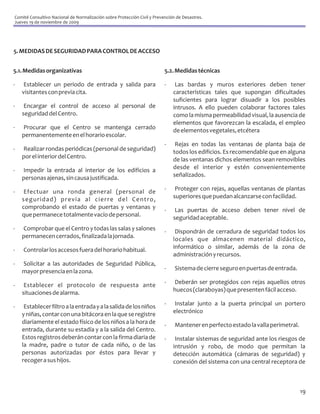 Comité Consultivo Nacional de Normalización sobre Protección Civil y Prevención de Desastres.
Jueves 19 de noviembre de 2009




5. MEDIDAS DE SEGURIDAD PARA CONTROL DE ACCESO


5.1. Medidas organizativas                                                5.2. Medidas técnicas

-    Establecer un periodo de entrada y salida para                       -    Las bardas y muros exteriores deben tener
    visitantes con previa cita.                                               características tales que supongan dificultades
                                                                              suficientes para lograr disuadir a los posibles
-    Encargar el control de acceso al personal de                             intrusos. A ello pueden colaborar factores tales
    seguridad del Centro.                                                     como la misma permeabilidad visual, la ausencia de
                                                                              elementos que favorezcan la escalada, el empleo
-   Procurar que el Centro se mantenga cerrado                                de elementos vegetales, etcétera
    permanentemente en el horario escolar.
                                                                          -    Rejas en todas las ventanas de planta baja de
-   Realizar rondas periódicas (personal de seguridad)                        todos los edificios. Es recomendable que en alguna
    por el interior del Centro.                                               de las ventanas dichos elementos sean removibles
-   Impedir la entrada al interior de los edificios a                         desde el interior y estén convenientemente
    personas ajenas, sin causa justificada.                                   señalizados.

-    Efectuar una ronda general (personal de                              -    Proteger con rejas, aquellas ventanas de plantas
    seguridad) previa al cierre del Centro,                                   superiores que puedan alcanzarse con facilidad.
    comprobando el estado de puertas y ventanas y                         -    Las puertas de acceso deben tener nivel de
    que permanece totalmente vacío de personal.                               seguridad aceptable.
-   Comprobar que el Centro y todas las salas y salones                   -    Dispondrán de cerradura de seguridad todos los
    permanecen cerrados, finalizada la jornada.                               locales que almacenen material didáctico,
-   Controlar los accesos fuera del horario habitual.                         informático o similar, además de la zona de
                                                                              administración y recursos.
-   Solicitar a las autoridades de Seguridad Pública,
    mayor presencia en la zona.                                           -    Sistema de cierre seguro en puertas de entrada.

-    Establecer el protocolo de respuesta ante                            -   Deberán ser protegidos con rejas aquellos otros
    situaciones de alarma.                                                    huecos (claraboyas) que presenten fácil acceso.

-    Establecer filtro a la entrada y a la salida de los niños            -   Instalar junto a la puerta principal un portero
    y niñas, contar con una bitácora en la que se registre                    electrónico
    diariamente el estado físico de los niños a la hora de                -    Mantener en perfecto estado la valla perimetral.
    entrada, durante su estadía y a la salida del Centro.
    Estos registros deberán contar con la firma diaria de                 -    Instalar sistemas de seguridad ante los riesgos de
    la madre, padre o tutor de cada niño, o de las                            intrusión y robo, de modo que permitan la
    personas autorizadas por éstos para llevar y                              detección automática (cámaras de seguridad) y
    recoger a sus hijos.                                                      conexión del sistema con una central receptora de



                                                                                                                                  19
 