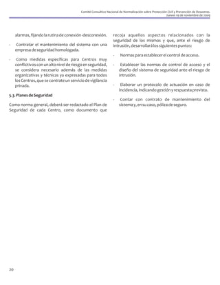 Comité Consultivo Nacional de Normalización sobre Protección Civil y Prevención de Desastres.
                                                                                                       Jueves 19 de noviembre de 2009




     alarmas, fijando la rutina de conexión -desconexión.         recoja aquellos aspectos relacionados con la
                                                                  seguridad de los mismos y que, ante el riesgo de
-    Contratar el mantenimiento del sistema con una               intrusión, desarrollará los siguientes puntos:
     empresa de seguridad homologada.
                                                                  -    Normas para establecer el control de acceso.
-     Como medidas específicas para Centros muy
     conflictivos con un alto nivel de riesgo en seguridad,       -    Establecer las normas de control de acceso y el
     se considera necesario además de las medidas                     diseño del sistema de seguridad ante el riesgo de
     organizativas y técnicas ya expresadas para todos                intrusión.
     los Centros, que se contrate un servicio de vigilancia
     privada.                                                     -    Elaborar un protocolo de actuación en caso de
                                                                      incidencia, indicando gestión y respuesta prevista.
5.3. Planes de Seguridad
                                                                  -    Contar con contrato de mantenimiento del
Como norma general, deberá ser redactado el Plan de                   sistema y, en su caso, póliza de seguro.
Seguridad de cada Centro, como documento que




20
 