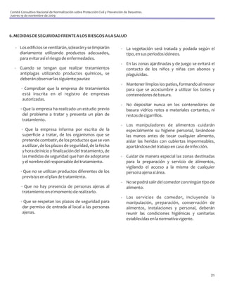 Comité Consultivo Nacional de Normalización sobre Protección Civil y Prevención de Desastres.
Jueves 19 de noviembre de 2009




6. MEDIDAS DE SEGURIDAD FRENTE A LOS RIESGOS A LA SALUD

   - Los edificios se ventilarán, solearán y se limpiarán                    - La vegetación será tratada y podada según el
     diariamente utilizando productos adecuados,                               tipo, en sus periodos idóneos.
     para evitar así el riesgo de enfermedades.
                                                                             - En las zonas ajardinadas y de juego se evitará el
   - Cuando se tengan que realizar tratamientos                                contacto de los niños y niñas con abonos y
     antiplagas utilizando productos químicos, se                              plaguicidas.
     deberán observar las siguiente pautas:
                                                                             - Mantener limpios los patios, formando al menor
       · Comprobar que la empresa de tratamientos                              para que se acostumbre a utilizar los botes y
        está inscrita en el registro de empresas                               contenedores de basura.
        autorizadas.
                                                                             - No depositar nunca en los contenedores de
       · Que la empresa ha realizado un estudio previo                         basura vidrios rotos o materiales cortantes, ni
        del problema a tratar y presenta un plan de                            restos de cigarrillos.
        tratamiento.
                                                                             - Los manipuladores de alimentos cuidarán
        · Que la empresa informa por escrito de la                             especialmente su higiene personal, lavándose
        superficie a tratar, de los organismos que se                          las manos antes de tocar cualquier alimento,
        pretende combatir, de los productos que se van                         aislar las heridas con cubiertas impermeables,
        a utilizar, de los plazos de seguridad, de la fecha                    apartándose del trabajo en caso de infección.
        y hora de inicio y finalización del tratamiento, de
        las medidas de seguridad que han de adoptarse                        - Cuidar de manera especial las zonas destinadas
        y el nombre del responsable del tratamiento.                           para la preparación y servicio de alimentos,
                                                                               vigilando el acceso a la misma de cualquier
       · Que no se utilizan productos diferentes de los                        persona ajena al área.
        previstos en el plan de tratamiento.
                                                                             - No se podrá salir del comedor con ningún tipo de
       · Que no hay presencia de personas ajenas al                            alimento.
        tratamiento en el momento de realizarlo.
                                                                             - Los servicios de comedor, incluyendo la
       · Que se respetan los plazos de seguridad para                          manipulación, preparación, conservación de
        dar permiso de entrada al local a las personas                         alimentos, instalaciones y personal, deberán
        ajenas.                                                                reunir las condiciones higiénicas y sanitarias
                                                                               establecidas en la normativa vigente.




                                                                                                                             21
 
